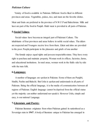 Pakistan Culture
4
Variety of food is available in Pakistan. Different food is liked in different
provinces and areas. Vegetables, pulses, rice, and meat are the favorite dishes.
Meat and fruits are preferred in the province of N.W.F.P and Balochistan. Milk and
lassi are part of the food in Punjab. Halal meat is provided in all parts of Pakistan.
5-Social Values:
Social values have becomean integral part of Pakistani Culture. The
inhabitants of four provinces and areas believe in noble social values. The elders
are respected and Youngers receive love from them. Zakat and alms are provided
to the poor. People participate in the pleasures and griefs of one another
The female enjoys equal rights and possess respectablestatus. They have every
right to purchase and maintain property. Woman work in offices, factories, farms,
and educational institutions. In rural areas, women work in the fields side by side
with the men folk.
6-Language:
A number of languages are spoken in Pakistan. Some of them are Punjabi,
Sindhi, Pashto and Balochi. But Urdu is spoken and understands in all parts of
Pakistan. Being the official language, it is the media of communication between all
regions of Pakistan. English language cannot be deprived from the official status
yet the majority can neither understand nor speak it. However Urdu, simple and
easy, is our national Language.
7-Literature and Poetry:
Pakistan literature originates from when Pakistan gained its nationhood as a
Sovereign state in 1947. A bodyof literature unique to Pakistan has emerged in
 