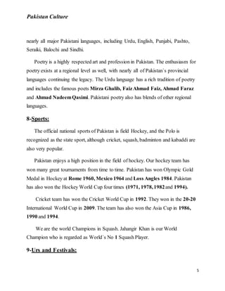 Pakistan Culture
5
nearly all major Pakistani languages, including Urdu, English, Punjabi, Pashto,
Seraiki, Balochi and Sindhi.
Poetry is a highly respected art and profession in Pakistan. The enthusiasm for
poetry exists at a regional level as well, with nearly all of Pakistan`s provincial
languages continuing the legacy. The Urdu language has a rich tradition of poetry
and includes the famous poets Mirza Ghalib, FaizAhmad Faiz, Ahmad Faraz
and Ahmad NadeemQasimi. Pakistani poetry also has blends of other regional
languages.
8-Sports:
The official national sports of Pakistan is field Hockey, and the Polo is
recognized as the state sport, although cricket, squash, badminton and kabaddi are
also very popular.
Pakistan enjoys a high position in the field of hockey. Our hockey team has
won many great tournaments from time to time. Pakistan has won Olympic Gold
Medal in Hockey at Rome 1960, Mexico 1964 and Loss Angles 1984. Pakistan
has also won the Hockey World Cup four times (1971, 1978,1982and 1994).
Cricket team has won the Cricket World Cup in 1992. They won in the 20-20
International World Cup in 2009. The team has also won the Asia Cup in 1986,
1990 and 1994.
We are the world Champions in Squash. Jahangir Khan is our World
Champion who is regarded as World`s No 1 Squash Player.
9-Urs and Festivals:
 