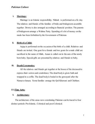 Pakistan Culture
7
i. Marriage:
Marriage is an Islamic responsibility. Nikkah is performed on a fix day.
The relatives and friends of the families of bride and bridegroom assemble
together. Dowry is also arranged according to financial position. The parents
of bridegroom arrange a Walima Party. Spending of a lot of money on the
meals has been forbidden by the Government of Pakistan.
ii. Birth of a Child:
Aqiqa is performed on the occasionof the birth of a child. Relatives and
friends are invited. One goat for a female and two goats for a male child are
sacrificed in the name of Allah, Azaan is called out in the ears of the newly
born baby. Special gifts are presented by relatives and friends to baby.
iii. DeathCeremonies:
All the relatives and friends get together at the house of the deceased to
express their sorrowand condolence. The dead bodyis given bath and
wrapped in a coffin. The dead bodyis buried in the graveyard after the
Namaz-e-Janaza. Some families arrange the Qul Khawani and Chehlum.
11-Fine Arts:
I. Architecture:
The architecture of the areas now constituting Pakistan can be traced to four
distinct periods:Pre-Islamic, Colonical and postColonical.
 