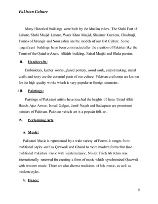Pakistan Culture
8
Many Historical buildings were built by the Muslim rulers. The Shahi Fortof
Lahore, Shahi Masjid Lahore, Wazir Khan Masjid, Shalimar Gardens, Chauburji,
Tombs of Jahangir and Noor Jahan are the models of our Old Culture. Some
magnificent buildings have been constructed after the creation of Pakistan like the
Tomb of the Quiad-e-Azam, Alfalah building, Faisal Masjid and Shakr parrian.
II. Handicrafts:
Embroidery, leather works, glazed pottery, wood work, carpet making, metal
crafts and ivory are the essential parts of our culture. Pakistan craftsmen are known
for the high quality works which is very popular in foreign countries.
III. Paintings:
Paintings of Pakistani artists have touched the heights of fame. Ustad Allah
Baksh, Ajaz Anwar, Ismail Gulgee, Jamil Naqsh and Sadequain are prominent
painters of Pakistan. Pakistan vehicle art is a popular folk art.
IV. Performing Arts:
a. Music:
Pakistani Music is represented by a wide variety of Forms. It ranges from
traditional styles such as Qawwali and Ghazal to more modern forms that fuse
traditional Pakistani music with western music. Nusrat Fateh Ali Khan was
internationally renowed for creating a form of music which synchronized Qawwali
with western music. There are also diverse traditions of folk music, as well as
modern styles.
b. Dance:
 