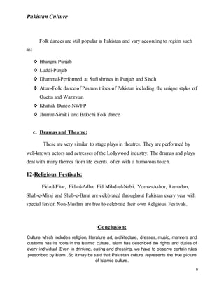 Pakistan Culture
9
Folk dances are still popular in Pakistan and vary according to region such
as:
 Bhangra-Punjab
 Luddi-Punjab
 Dhammal-Performed at Sufi shrines in Punjab and Sindh
 Attan-Folk dance of Pastuns tribes of Pakistan including the unique styles of
Quetta and Wazirstan
 Khattak Dance-NWFP
 Jhumar-Siraiki and Balochi Folk dance
c. Dramas and Theatre:
These are very similar to stage plays in theatres. They are performed by
well-known actors and actresses of the Lollywood industry. The dramas and plays
deal with many themes from life events, often with a humorous touch.
12-Religious Festivals:
Eid-ul-Fitar, Eid-ul-Adha, Eid Milad-ul-Nabi, Yom-e-Ashor, Ramadan,
Shab-e-Miraj and Shab-e-Barat are celebrated throughout Pakistan every year with
special fervor. Non-Muslim are free to celebrate their own Religious Festivals.
Conclusion:
Culture which includes religion, literature art, architecture, dresses, music, manners and
customs has its roots in the Islamic culture. Islam has described the rights and duties of
every individual .Even in drinking, eating and dressing, we have to observe certain rules
prescribed by Islam .So it may be said that Pakistani culture represents the true picture
of Islamic culture.
 