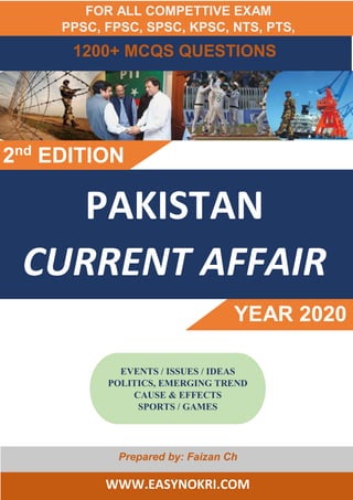 1000+ MCQS QUESTIONS
PAKISTAN
CURRENT AFFAIR
YEAR 2020
2nd
EDITION
Prepared by: Faizan Ch
WWW.EASYNOKRI.COM
EVENTS / ISSUES / IDEAS
POLITICS, EMERGING TREND
CAUSE & EFFECTS
SPORTS / GAMES
1200+ MCQS QUESTIONS
FOR ALL COMPETTIVE EXAM
PPSC, FPSC, SPSC, KPSC, NTS, PTS,
 