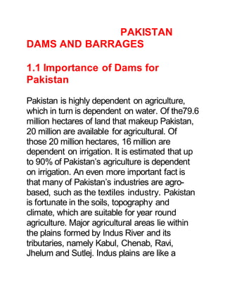 PAKISTAN
DAMS AND BARRAGES
1.1 Importance of Dams for
Pakistan
Pakistan is highly dependent on agriculture,
which in turn is dependent on water. Of the79.6
million hectares of land that makeup Pakistan,
20 million are available for agricultural. Of
those 20 million hectares, 16 million are
dependent on irrigation. It is estimated that up
to 90% of Pakistan’s agriculture is dependent
on irrigation. An even more important fact is
that many of Pakistan’s industries are agro-
based, such as the textiles industry. Pakistan
is fortunate in the soils, topography and
climate, which are suitable for year round
agriculture. Major agricultural areas lie within
the plains formed by Indus River and its
tributaries, namely Kabul, Chenab, Ravi,
Jhelum and Sutlej. Indus plains are like a
 