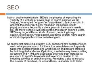 SEO
Search engine optimization (SEO) is the process of improving the
  visibility of a website or a web page in search engines via the
  "natural," or un-paid ("organic" or "algorithmic"), search results. In
  general, the earlier (or higher ranked on the search results
  page), and more frequently a site appears in the search results
  list, the more visitors it will receive from the search engine's users.
  SEO may target different kinds of search, including image
  search, local search, video search, academic search, news search
  and industry-specific vertical search engines.

As an Internet marketing strategy, SEO considers how search engines
  work, what people search for, the actual search terms or keywords
  typed into search engines and which search engines are preferred
  by their targeted audience. Optimizing a website may involve editing
  its content and HTML and associated coding to both increase its
  relevance to specific keywords and to remove barriers to the
  indexing activities of search engines. Promoting a site to increase
  the number of backlinks, or inbound links, is another SEO tactic.
 