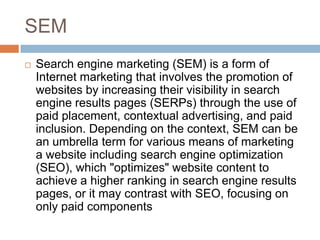 SEM
   Search engine marketing (SEM) is a form of
    Internet marketing that involves the promotion of
    websites by increasing their visibility in search
    engine results pages (SERPs) through the use of
    paid placement, contextual advertising, and paid
    inclusion. Depending on the context, SEM can be
    an umbrella term for various means of marketing
    a website including search engine optimization
    (SEO), which "optimizes" website content to
    achieve a higher ranking in search engine results
    pages, or it may contrast with SEO, focusing on
    only paid components
 