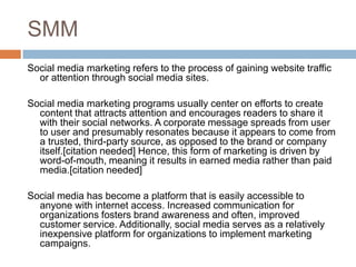 SMM
Social media marketing refers to the process of gaining website traffic
  or attention through social media sites.

Social media marketing programs usually center on efforts to create
  content that attracts attention and encourages readers to share it
  with their social networks. A corporate message spreads from user
  to user and presumably resonates because it appears to come from
  a trusted, third-party source, as opposed to the brand or company
  itself.[citation needed] Hence, this form of marketing is driven by
  word-of-mouth, meaning it results in earned media rather than paid
  media.[citation needed]

Social media has become a platform that is easily accessible to
  anyone with internet access. Increased communication for
  organizations fosters brand awareness and often, improved
  customer service. Additionally, social media serves as a relatively
  inexpensive platform for organizations to implement marketing
  campaigns.
 