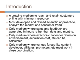 Introduction
   A growing medium to reach and retain customers
    online with minimum resource
   Most developed and refined scientific approach to
    analyze the market and consumer trend
   Only medium where sales and feedback are
    generated in hours rather than days and months.
   Only medium where exact calculation for return on
    advertisement, acquisition cost, etc can be
    calculated
   Only medium where various forces like content
    developer, affiliates, promoters, etc meet work in
    close coordination.
 