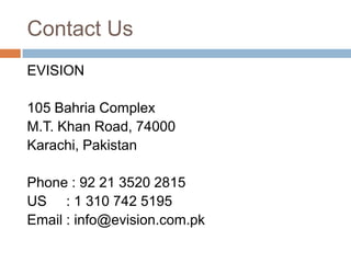 Contact Us
EVISION

105 Bahria Complex
M.T. Khan Road, 74000
Karachi, Pakistan

Phone : 92 21 3520 2815
US : 1 310 742 5195
Email : info@evision.com.pk
 