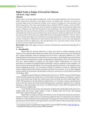 Pakistan Journal of Social Issues Volume XIII (2022)
71
Digital Trade as Engine of Growth for Pakistan
Asif Javed*, Vaqar Ahmed†
Abstract
Digital trade is increasing rapidly throughout the world whereas digital platforms and Coronavirus have
further enhanced the importance of the digital economy and digital trade. Countries are focusing on
promoting digital trade and integration through various measures including free trade agreements and
bilateral negotiations. This study examined digital trade as defined by WTO E-commerce work and USITC.
The study included the items that come under the definition of digital trade and examined the digital trade
volume of Pakistan from 2010-2020 through three-step methodology. This includes the identification of
digital trade items based on Harmonized System at a six-digit level, examining trade volume for digital goods,
and identification of top ten export and import items along with top ten markets for digital trade. Favorable
government policies and measures have helped Pakistan in promoting digital trade flows. However, there is
a need to develop information and communication technology infrastructure in Pakistan to flourish trading
activities. Furthermore, Pakistan has to reduce the fiscal and trade barriers such as rules and regulations
for foreign investment in digital space, data and information costs, and ensure online security and data
protection to promote digital trade integration.
Keywords: Digital trade, digital economy, e-commerce, information & communication technology (ICT),
industry 4.0
1. Introduction
Digital trade has increased extensively in recent times based on modern technology and the
induction of new digital products and business models. Business models and sectors have been transformed
due to digital technologies which are spreading across the world at a rapid pace (Dahlman et al., 2016).
Although digital-related transactions existed earlier, the recent surge in online platforms has transformed the
scale of transactions and opened new windows of opportunities (United Nations, 2018). The European Union
(EU) has a special emphasis on Industry 4.0 and Europe’s Digital Transformation. As a result, the
performance of companies that adopted modern technologies is better as compared to other companies. The
internet economy has generated millions of new jobs, and the manufacturing sector is also expected to grow
based on digitalization process. The Coronavirus (COVID-19) pandemic increases the significance and
volume of digital trade for both business-to-business and business-to-consumers. A rise in online shopping,
internet connectivity for businesses and individuals, teleservices, and more use of social media was observed
(World Bank, 2020).
Although no specific definition of digital trade exists, however, WTO E-commerce Work Program
(1998) stated that ‘digital trade includes the use of the internet to search, purchase, sell and deliver a good or
service across borders and includes how internet access and cross-border data flows enable digital trade’.
USITC (2014) pointed out a broader definition of digital trade as ‘U.S. domestic commerce and international
trade in which the internet and internet-based technologies play a particularly significant role in ordering,
producing, or delivering products and services. The World Economic Forum (WEF) has defined the four
major dimensions of digital trade.
As per World Economic Forum, four dimensions of digital trade include digital goods and services,
tangible goods and services, digital enablers of trade in tangible goods and services, and emerging
transformative digital technologies (Figure 1).
Digital trade is creating new prospects for Pakistan in terms of employment and business promotion.
Foreign investments in digital sectors are transforming traditional sectors by making them more efficient.
Pakistan has a vibrant Information and Communication Technology (ICT) sector which is among the fastest-
growing sectors (Javed, 2020a). Total exports from IT were $2,457 million in 2021 having a share of around
*
Corresponding Author: Sustainable Development Policy Institute (SDPI) Islamabad, asifjaved@sdpi.org
†
Sustainable Development Policy Institute (SDPI) Islamabad.
 