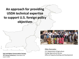 An approach for providing
USDA technical expertise
to support U.S. foreign policy
objectives
Otto Gonzalez
U.S. Department of Agriculture
Foreign Agricultural Service
Office of Capacity Building and Development
Soil and Water Conservation Society
70th Annual Conference, Greensboro, NC
July 27, 2015
 