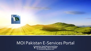 MOI Pakistan E-Services Portal
Created by: Syed Muhammad Raza
(: +92-336-8301369; +966-55-4468007
*: smrazarizvi@yahoo.com
 
