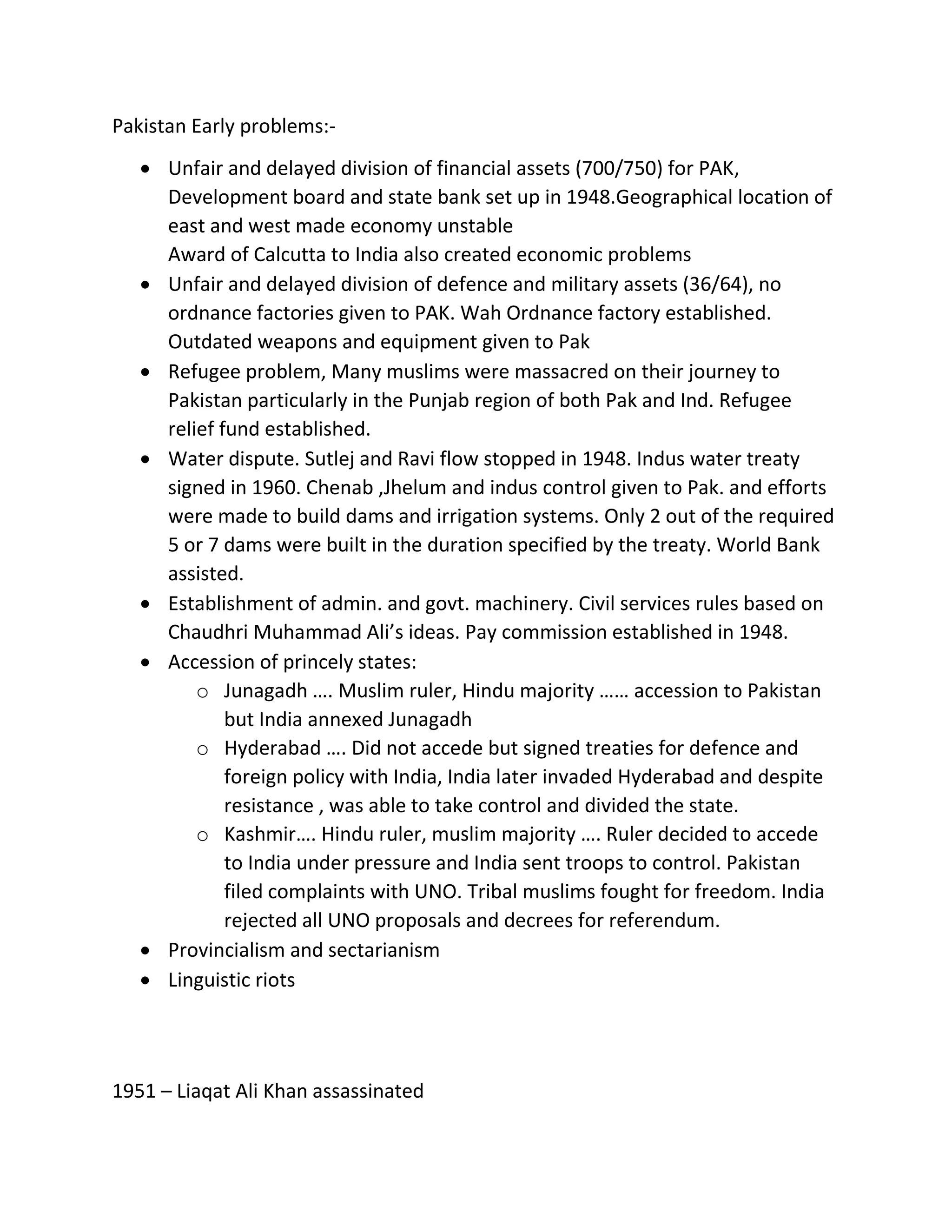 Pakistan Early problems:-
 Unfair and delayed division of financial assets (700/750) for PAK,
Development board and state bank set up in 1948.Geographical location of
east and west made economy unstable
Award of Calcutta to India also created economic problems
 Unfair and delayed division of defence and military assets (36/64), no
ordnance factories given to PAK. Wah Ordnance factory established.
Outdated weapons and equipment given to Pak
 Refugee problem, Many muslims were massacred on their journey to
Pakistan particularly in the Punjab region of both Pak and Ind. Refugee
relief fund established.
 Water dispute. Sutlej and Ravi flow stopped in 1948. Indus water treaty
signed in 1960. Chenab ,Jhelum and indus control given to Pak. and efforts
were made to build dams and irrigation systems. Only 2 out of the required
5 or 7 dams were built in the duration specified by the treaty. World Bank
assisted.
 Establishment of admin. and govt. machinery. Civil services rules based on
Chaudhri Muhammad Ali’s ideas. Pay commission established in 1948.
 Accession of princely states:
o Junagadh …. Muslim ruler, Hindu majority …… accession to Pakistan
but India annexed Junagadh
o Hyderabad …. Did not accede but signed treaties for defence and
foreign policy with India, India later invaded Hyderabad and despite
resistance , was able to take control and divided the state.
o Kashmir…. Hindu ruler, muslim majority …. Ruler decided to accede
to India under pressure and India sent troops to control. Pakistan
filed complaints with UNO. Tribal muslims fought for freedom. India
rejected all UNO proposals and decrees for referendum.
 Provincialism and sectarianism
 Linguistic riots
1951 – Liaqat Ali Khan assassinated
 