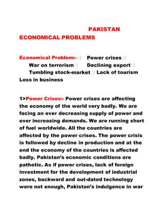 PAKISTAN
ECONOMICAL PROBLEMS
Economical Problem:-
Tumbling stock- Lack of tourism
Loss in business
1>Power Crises:- Power crises are affecting
the economy of the world very badly. We are
facing an ever decreasing supply of power and
ever increasing demands. We are running short
of fuel worldwide. All the countries are
affected by the power crises. The power crisis
is followed by decline in production and at the
end the economy of the countries is affected
badly. Pakistan’s economic conditions are
pathetic. As if power crises, lack of foreign
investment for the development of industrial
zones, backward and out-dated technology
were not enough, Pakistan’s indulgence in war
 