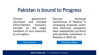 Pakistan is bound to Progress
China Factor
Chinese government
conceived and initiated
China-Pakistan Economic
Corridor on the single
condition of zero tolerance
to corruption.
Security Exchange
Commission of Pakistan is
revamping corporate sector
thus American companies
have substantially cut direct
and portfolio investment in
Pakistan in 2015-16.
Transitory Effect
Daily 10 Minutes – 1st e-Newspaper of Pakistan
 