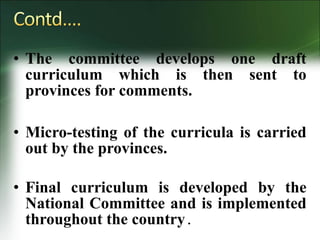 • The committee develops one draft
curriculum which is then sent to
provinces for comments.
• Micro-testing of the curricula is carried
out by the provinces.
• Final curriculum is developed by the
National Committee and is implemented
throughout the country.
 