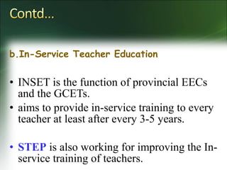 b.In-Service Teacher Education
• INSET is the function of provincial EECs
and the GCETs.
• aims to provide in-service training to every
teacher at least after every 3-5 years.
• STEP is also working for improving the In-
service training of teachers.
 
