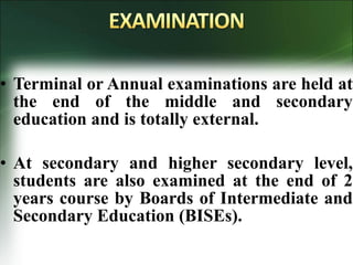 • Terminal or Annual examinations are held at
the end of the middle and secondary
education and is totally external.
• At secondary and higher secondary level,
students are also examined at the end of 2
years course by Boards of Intermediate and
Secondary Education (BISEs).
 