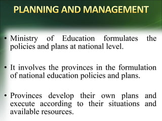 • Ministry of Education formulates the
policies and plans at national level.
• It involves the provinces in the formulation
of national education policies and plans.
• Provinces develop their own plans and
execute according to their situations and
available resources.
 