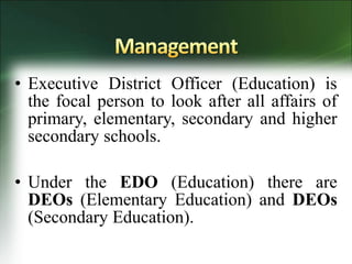 • Executive District Officer (Education) is
the focal person to look after all affairs of
primary, elementary, secondary and higher
secondary schools.
• Under the EDO (Education) there are
DEOs (Elementary Education) and DEOs
(Secondary Education).
 