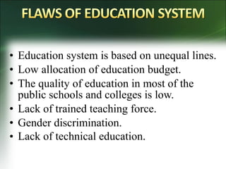• Education system is based on unequal lines.
• Low allocation of education budget.
• The quality of education in most of the
public schools and colleges is low.
• Lack of trained teaching force.
• Gender discrimination.
• Lack of technical education. 
 