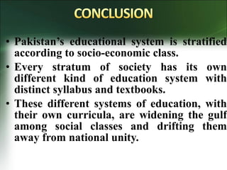 • Pakistan’s educational system is stratified
according to socio-economic class.
• Every stratum of society has its own
different kind of education system with
distinct syllabus and textbooks.
• These different systems of education, with
their own curricula, are widening the gulf
among social classes and drifting them
away from national unity.
 
