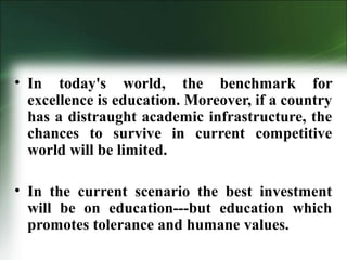 • In today's world, the benchmark for
excellence is education. Moreover, if a country
has a distraught academic infrastructure, the
chances to survive in current competitive
world will be limited.
• In the current scenario the best investment
will be on education---but education which
promotes tolerance and humane values.
 