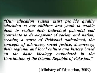 “Our education system must provide quality
education to our children and youth to enable
them to realize their individual potential and
contribute to development of society and nation,
creating a sense of Pakistani nationhood, the
concepts of tolerance, social justice, democracy,
their regional and local culture and history based
on the basic ideology enunciated in the
Constitution of the Islamic Republic of Pakistan.”
( Ministry of Education, 2009)
 