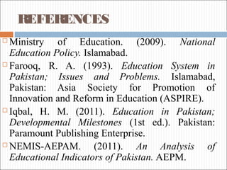 REFERENCES
 Ministry of Education. (2009). National
Education Policy. Islamabad.
 Farooq, R. A. (1993). Education System in
Pakistan; Issues and Problems. Islamabad,
Pakistan: Asia Society for Promotion of
Innovation and Reform in Education (ASPIRE).
 Iqbal, H. M. (2011). Education in Pakistan;
Developmental Milestones (1st ed.). Pakistan:
Paramount Publishing Enterprise.
 NEMIS-AEPAM. (2011). An Analysis of
Educational Indicators of Pakistan. AEPM.
 
