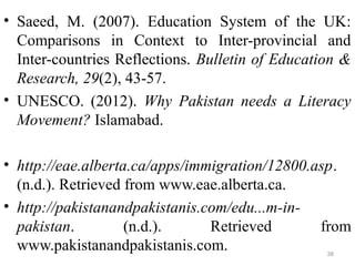 • Saeed, M. (2007). Education System of the UK:
Comparisons in Context to Inter-provincial and
Inter-countries Reflections. Bulletin of Education &
Research, 29(2), 43-57.
• UNESCO. (2012). Why Pakistan needs a Literacy
Movement? Islamabad.
• http://eae.alberta.ca/apps/immigration/12800.asp.
(n.d.). Retrieved from www.eae.alberta.ca.
• http://pakistanandpakistanis.com/edu...m-in-
pakistan. (n.d.). Retrieved from
www.pakistanandpakistanis.com. 38
 