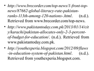 • http://www.brecorder.com/top-news/1-front-top-
news/87662-global-literacy-rate-pakistan-
ranks-113th-among-120-nations-.html. (n.d.).
Retrieved from www.brecorder.com/top-news.
• http://www.pakistantoday.com.pk/2013/01/14/cit
y/karachi/pakistan-allocates-only-2-3-percent-
of-budget-for-education/. (n.d.). Retrieved from
www.pakistantoday.com.pk.
• http://youthexperia.blogspot.com/2012/09/flaws
-in-education-system-of-pakistan.html. (n.d.).
Retrieved from youthexperia.blogspot.com.
 