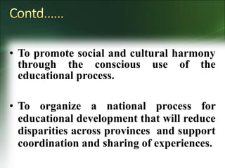 • To promote social and cultural harmony
through the conscious use of the
educational process.
• To organize a national process for
educational development that will reduce
disparities across provinces and support
coordination and sharing of experiences.
 