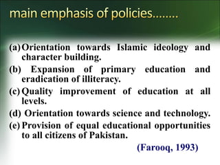 (a)Orientation towards Islamic ideology and
character building.
(b) Expansion of primary education and
eradication of illiteracy.
(c) Quality improvement of education at all
levels.
(d) Orientation towards science and technology.
(e) Provision of equal educational opportunities
to all citizens of Pakistan.
(Farooq, 1993)
 