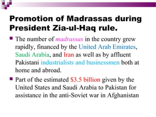 Promotion of Madrassas during
President Zia-ul-Haq rule.




The number of madrassas in the country grew
rapidly, financed by the United Arab Emirates,
Saudi Arabia, and Iran as well as by affluent
Pakistani industrialists and businessmen both at
home and abroad.
Part of the estimated $3.5 billion given by the
United States and Saudi Arabia to Pakistan for
assistance in the anti-Soviet war in Afghanistan

 