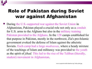Role of Pakistan during Soviet
war against Afghanistan


During the U.S.-supported war against the Soviet Union in
Afghanistan, Pakistan played a crucial role not only as a conduit
for U.S. arms to the Afghans but also in the military training
Pakistan provided to the Afghans. In the 128 camps established for
that purpose in Pakistan, mostly in the northwest, Zia's pro-Islamic
government evoked the defense of Islam against the atheistic
Soviets. Each camp had a large madrassas, where a heady mixture
of the teachings of Islam and militancy was provided to the youth
as the spirit of jihad. This led to the rise of the Taliban (literally,
student) movement in Afghanistan.
www.cooperativeindividualism.org/ locke-john.jpg

 