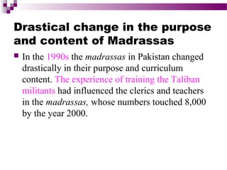 Drastical change in the purpose
and content of Madrassas


In the 1990s the madrassas in Pakistan changed
drastically in their purpose and curriculum
content. The experience of training the Taliban
militants had influenced the clerics and teachers
in the madrassas, whose numbers touched 8,000
by the year 2000.

 