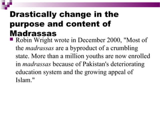 Drastically change in the
purpose and content of
Madrassas


Robin Wright wrote in December 2000, "Most of
the madrassas are a byproduct of a crumbling
state. More than a million youths are now enrolled
in madrassas because of Pakistan's deteriorating
education system and the growing appeal of
Islam."

 