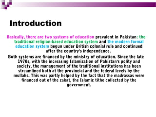 Introduction
Basically, there are two systems of education prevalent in Pakistan: the
traditional religion-based education system and the modern formal
education system begun under British colonial rule and continued
after the country's independence.
Both systems are financed by the ministry of education. Since the late
1970s, with the increasing Islamization of Pakistan's polity and
society, the management of the traditional institutions has been
streamlined both at the provincial and the federal levels by the
mullahs. This was partly helped by the fact that the madrassas were
financed out of the zakat, the Islamic tithe collected by the
government.

 