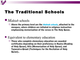 The Traditional Schools
 Maktab schools




Above the primary level are the Maktab schools, attached to the
mosques, where children are initiated in religious instruction
emphasizing memorization of the verses in The Holy Quran.

Equivalent to elementary education


Those who complete elementary education are awarded
certificates depending on their proficiency in Nazira (Reading
of Holy Quran), Hifz (Memorization of Holy Quran), and
Tajweed-o-Qiraat (Techniques for the Recitation of Holy
Quran)..

 