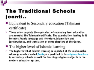 The Traditional Schools
(conti..


Equivalent to Secondary education (Tahmani
certificate)



Those who complete the equivalent of secondary level education
are awarded the Tahmani certificate. The examination leading to it
includes Arabic language and literature, Islamic law and
jurisprudence, and translation of some chapters of the Quran.



The higher level of Islamic learning



The higher level of Islamic learning is imparted at the madrassahs,
whose graduates, called fazils, are qualified to be religious teachers
in secondary schools as well for teaching religious subjects in the
modern education system.

 