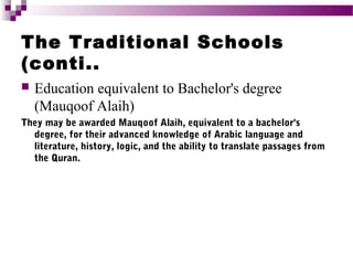The Traditional Schools
(conti..


Education equivalent to Bachelor's degree
(Mauqoof Alaih)

They may be awarded Mauqoof Alaih, equivalent to a bachelor's
degree, for their advanced knowledge of Arabic language and
literature, history, logic, and the ability to translate passages from
the Quran.

 