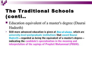 The Traditional Schools
(conti..


Education equivalent of a master's degree (Daurai
Hadeeth)



Still more advanced education is given at Dav-ul-uluma, which are
university-level postgraduate institutions that award Daurai
Hadeeth—regarded as being the equivalent of a master's degree—
indicating the candidate's specialization in the meaning and
interpretation of the sayings of Prophet Muhammad (PBUH).

 