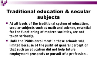 Traditional education & secular
subjects




At all levels of the traditional system of education,
secular subjects such as math and science, essential
for the functioning of modern societies, are not
taken seriously.
Until the 1980s enrollment in these schools was
limited because of the justified general perception
that such an education did not help future
employment prospects or pursuit of a profession..

 