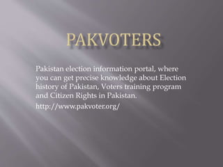 Pakistan election information portal, where
you can get precise knowledge about Election
history of Pakistan, Voters training program
and Citizen Rights in Pakistan.
http://www.pakvoter.org/
 