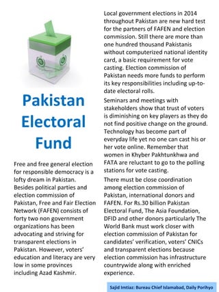 Pakistan
Electoral
Fund
Free and free general election
for responsible democracy is a
lofty dream in Pakistan.
Besides political parties and
election commission of
Pakistan, Free and Fair Election
Network (FAFEN) consists of
forty two non government
organizations has been
advocating and striving for
transparent elections in
Pakistan. However, voters’
education and literacy are very
low in some provinces
including Azad Kashmir.
Local government elections in 2014
throughout Pakistan are new hard test
for the partners of FAFEN and election
commission. Still there are more than
one hundred thousand Pakistanis
without computerized national identity
card, a basic requirement for vote
casting. Election commission of
Pakistan needs more funds to perform
its key responsibilities including up-to-
date electoral rolls.
Seminars and meetings with
stakeholders show that trust of voters
is diminishing on key players as they do
not find positive change on the ground.
Technology has become part of
everyday life yet no one can cast his or
her vote online. Remember that
women in Khyber Pakhtunkhwa and
FATA are reluctant to go to the polling
stations for vote casting.
There must be close coordination
among election commission of
Pakistan, international donors and
FAFEN. For Rs.30 billion Pakistan
Electoral Fund, The Asia Foundation,
DFID and other donors particularly The
World Bank must work closer with
election commission of Pakistan for
candidates’ verification, voters’ CNICs
and transparent elections because
election commission has infrastructure
countrywide along with enriched
experience.
Sajid Imtiaz: Bureau Chief Islamabad, Daily Porihyo
 