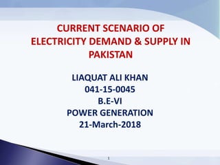 LIAQUAT ALI KHAN
041-15-0045
B.E-VI
POWER GENERATION
21-March-2018
1
CURRENT SCENARIO OF
ELECTRICITY DEMAND & SUPPLY IN
PAKISTAN
 