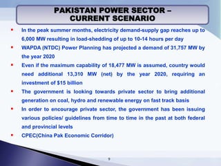  In the peak summer months, electricity demand-supply gap reaches up to
6,000 MW resulting in load-shedding of up to 10-14 hours per day
 WAPDA (NTDC) Power Planning has projected a demand of 31,757 MW by
the year 2020
 Even if the maximum capability of 18,477 MW is assumed, country would
need additional 13,310 MW (net) by the year 2020, requiring an
investment of $15 billion
 The government is looking towards private sector to bring additional
generation on coal, hydro and renewable energy on fast track basis
 In order to encourage private sector, the government has been issuing
various policies/ guidelines from time to time in the past at both federal
and provincial levels
 CPEC(China Pak Economic Corridor)
PAKISTAN POWER SECTOR –
CURRENT SCENARIO
9
 