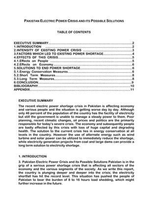 PAKISTAN ELECTRIC POWER CRISIS AND ITS POSSIBLE SOLUTIONS


                                       TABLE OF CONTENTS


EXECUTIVE SUMMARY.......................................................................................2
1.INTRODUCTION ..........................................................................................2
2.INTENSITY OF EXISTING POWER CRISIS ...................................................3
3.FACTORS WHICH LED TO EXISTING POWER SHORTAGE..............................4
4.EFFECTS OF THIS CRISIS.............................................................................5
4.1.Effects on People .....................................................................................5
4.2.Effects on Economy..................................................................................6
5.SOLUTIONS TO END POWER SHORTAGE......................................................6
5.1.Energy Conservation Measures...................................................................6
5.2.Short Term Measures................................................................................8
5.3.Long Term Measures.................................................................................8
6.CONCLUSION.................................................................................................9
BIBLIOGRAPHY................................................................................................10
APPENDIX…………………………………………………………………….……………….11


    EXECUTIVE SUMMARY
    The recent electric power shortage crisis in Pakistan is affecting economy
    and various people and the situation is getting worse day by day. Although
    only 46 percent of the population of the country has the facility of electricity
    but still the government is unable to manage a steady power to them. Poor
    planning, recent climatic changes, oil prices and politics are the primarily
    responsible for today’s severe crisis. The economy and subsequently people
    are badly effected by this crisis with loss of huge capital and degrading
    health. The solution to the current crisis lies in energy conservation al all
    levels in the country. However the use of alternate energy such as wind
    turbine and solar power can be utilized to immediately reduce the shortage,
    while electricity generation projects from coal and large dams can provide a
    long term solution to electricity shortage.


    1. INTRODUCTION
    3. Pakistan Electric Power Crisis and its Possible Solutions Pakistan is in the
    grip of a serious power shortage crisis that is affecting all sectors of the
    economy and the various segments of the society. As we write this report,
    the country is plunging deeper and deeper into the crisis; the electricity
    shortfall has hit the record level. This situation has pushed the people of
    Pakistan to bear the burden of 8 to 16 hours load shedding, which might
    further increase in the future.
 