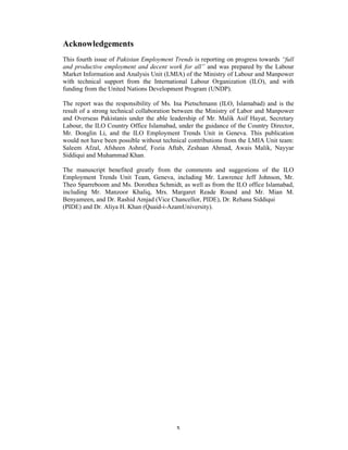 Acknowledgements
This fourth issue of Pakistan Employment Trends is reporting on progress towards “full
and productive employment and decent work for all” and was prepared by the Labour
Market Information and Analysis Unit (LMIA) of the Ministry of Labour and Manpower
with technical support from the International Labour Organization (ILO), and with
funding from the United Nations Development Program (UNDP).

The report was the responsibility of Ms. Ina Pietschmann (ILO, Islamabad) and is the
result of a strong technical collaboration between the Ministry of Labor and Manpower
and Overseas Pakistanis under the able leadership of Mr. Malik Asif Hayat, Secretary
Labour, the ILO Country Office Islamabad, under the guidance of the Country Director,
Mr. Donglin Li, and the ILO Employment Trends Unit in Geneva. This publication
would not have been possible without technical contributions from the LMIA Unit team:
Saleem Afzal, Afsheen Ashraf, Fozia Aftab, Zeshaan Ahmad, Awais Malik, Nayyar
Siddiqui and Muhammad Khan.

The manuscript benefited greatly from the comments and suggestions of the ILO
Employment Trends Unit Team, Geneva, including Mr. Lawrence Jeff Johnson, Mr.
Theo Sparreboom and Ms. Dorothea Schmidt, as well as from the ILO office Islamabad,
including Mr. Manzoor Khaliq, Mrs. Margaret Reade Round and Mr. Mian M.
Benyameen, and Dr. Rashid Amjad (Vice Chancellor, PIDE), Dr. Rehana Siddiqui
(PIDE) and Dr. Aliya H. Khan (Quaid-i-AzamUniversity).




                                          x
 