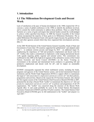 1. Introduction

1.1 The Millennium Development Goals and Decent
Work
Lack of satisfaction at the pace of human development in the 1980s inspired the UN to
convene a series of global conferences in the 1990s to identify the problems involved,
and to commit the world community to address those problems. These so called World
Summits set a series of goals and targets that national leaders around the world pledged
to achieve within specified time-frames. In 2000 the General Assembly of the United
Nations incorporated the majority of these goals in its Millennium Declaration. The so
called Millennium Development Goals with specific targets became the guideline for the
UN and other agencies around which they have organized their development activities.
(Box 1)

At the 2005 World Summit of the United Nations General Assembly, Heads of State and
Government of more than 150 countries supported fair globalization1 and adopted under
goal 1 – to eradicate extreme poverty and hunger by 2015 – an additional target 1b,
emphasizing the importance of “full and productive employment and decent work for
all”. Further, they made a commitment to implement a wide ranging international decent
work agenda requiring global, regional and national action. This commitment was
reaffirmed in July 2006 at the high-level segment of the substantive session of the United
Nations Economic and Social Council (ECOSOC) on the theme “Creating an
environment at the national and international levels conducive to generating full and
productive employment and decent work for all”, and its impact on sustainable
development.

ECOSOC consequently requested the whole multilateral system, including the funds,
programs and agencies of the United Nations system, and invited international financial
institutions and the World Trade Organization (WTO) to support efforts to mainstream
the target of “full and productive employment and decent work for all” into their policies,
programmes and activities. Based on the request the UN Secretary-General, who chaired
the first regular session of the United Nations Chief Executives Board (UNCEB) in 2007,
promoted the develop a Decent Work “toolkit” to mainstream the objectives of “full and
productive employment and decent work for all” in policies and programmes of all UN
organizations. The “toolkit” was conceived along the structure of the Decent Work
Agenda (Box 2) and could profitably be used in the United Nations Development
Assistance Framework (UNDAF) and One UN pilot countries. The United Nations Chief
Executives Board (UNCEB) gave its full endorsement to the “toolkit” and adopted it in
April 2007. 2




1         World commission on the Social Dimension of Globalization: A fair Globalization: Creating Opportunities for All (Geneva
2004); website: http://www.ilo.org/public/english/employment/strat/wer2004.htm.
2         See: http://www.ilo.org/public/english/bureau/dgo/selecdoc/2007/toolkit.pdf




                                                                1
 