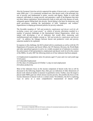 Also the European Union has actively supported the uptake of decent work, as a global target
under MDG goal 1. It is commonly accepted now, that decent work is the principal way
out of poverty and fundamental to peace, security and dignity. Rights at work help
empower individuals to escape poverty and guarantee a path of development that does
not allow labour exploitation. Social protection, both at work and in the absence of work,
safeguards against falling back into poverty. Social dialog is the basis for democracy and
good governance, ensuring the participation of both “employers and workers”
organizations in shaping government policies for poverty reduction.

The favorable reception of “full and productive employment and decent work for all,
including women and young people” as vehicle of poverty alleviation resulted in a
number of practical challenges to the International Labour Organization, which was
tasked with developing a set of indicators that would allow measuring such
multidimensional and complex concept as “full and productive employment and decent
work”. In addition the linkages between decent and productive work and poverty
reduction needed to be explained.

In response to this challenge, the ILO worked with its constituents as well as with the UN
Department of Economic and Social Affairs, the UN Statistics Division, the World Bank
and other specialized agencies to arrive at a widely accepted set of indicators to monitor
the achievement of full and productive employment and decent work for all in the context
of the MDGs. In early 2007 the following initial set of four indicators had been adopted.

(1) Employment-to-population ratios for persons aged 15 years and over and youth (age
15-24 years)
(2) Vulnerable Employment
(3) The share of working poor (US Dollar 1 a day) in total employment
(4) Labour productivity

Most of the indicators focus on the income component of decent work, but as will be
discussed in the following chapters they often give an indication of other dimensions of
decent work which are harder to measure in quantitative terms. Further, since the target is
placed under MDG goal one which stresses income poverty, this justifies the focus on the
income dimension of decent work to a certain extent. Nevertheless, the ILO is exploring
ways to arrive at a more comprehensive measurement of decent work3




3         Just recently ( in September 2008) the ILO hosted a conference for international statisticians and labour market experts to
come up with ways to measure decent work even more appropriately.




                                                                 2
 